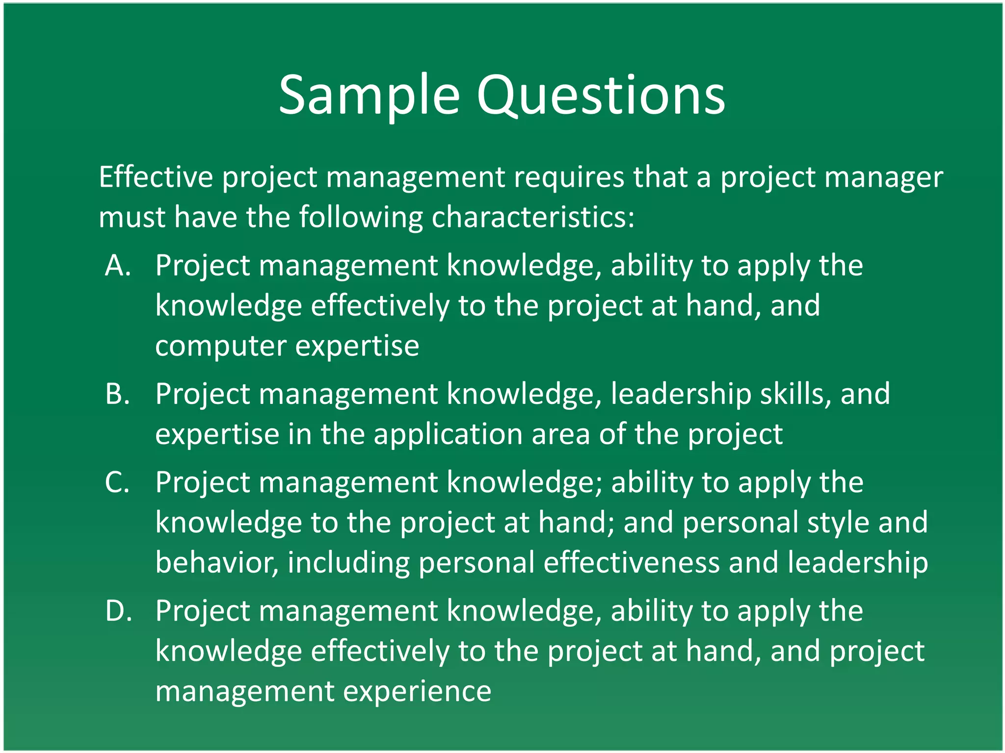 Sample Questions
Effective project management requires that a project manager
must have the following characteristics:
A. Project management knowledge, ability to apply the
    knowledge effectively to the project at hand, and
    computer expertise
B. Project management knowledge, leadership skills, and
    expertise in the application area of the project
C. Project management knowledge; ability to apply the
    knowledge to the project at hand; and personal style and
    behavior, including personal effectiveness and leadership
D. Project management knowledge, ability to apply the
    knowledge effectively to the project at hand, and project
    management experience
 