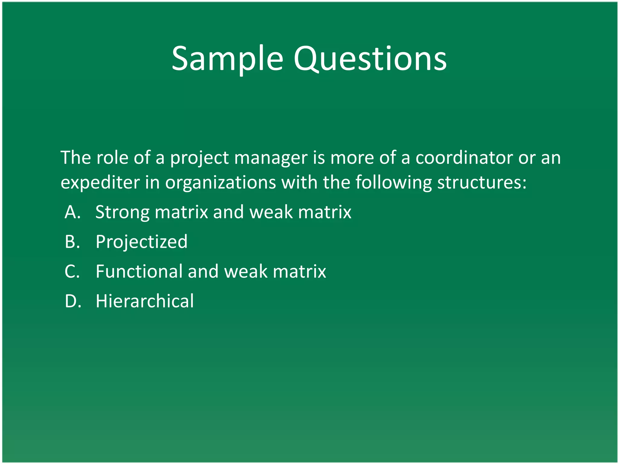 Sample Questions

The role of a project manager is more of a coordinator or an
expediter in organizations with the following structures:
A. Strong matrix and weak matrix
B. Projectized
C. Functional and weak matrix
D. Hierarchical
 