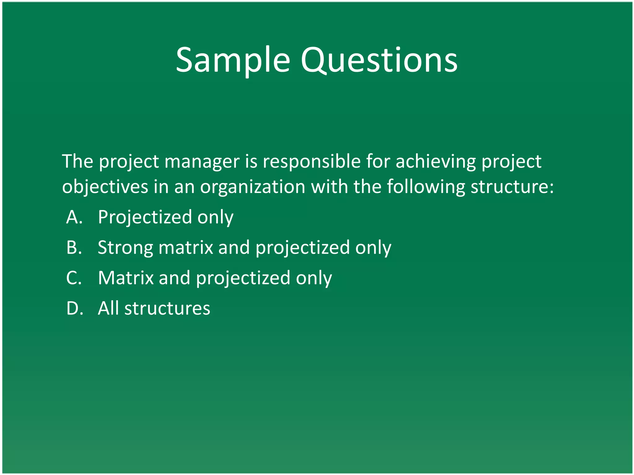 Sample Questions

The project manager is responsible for achieving project
objectives in an organization with the following structure:
A. Projectized only
B. Strong matrix and projectized only
C. Matrix and projectized only
D. All structures
 