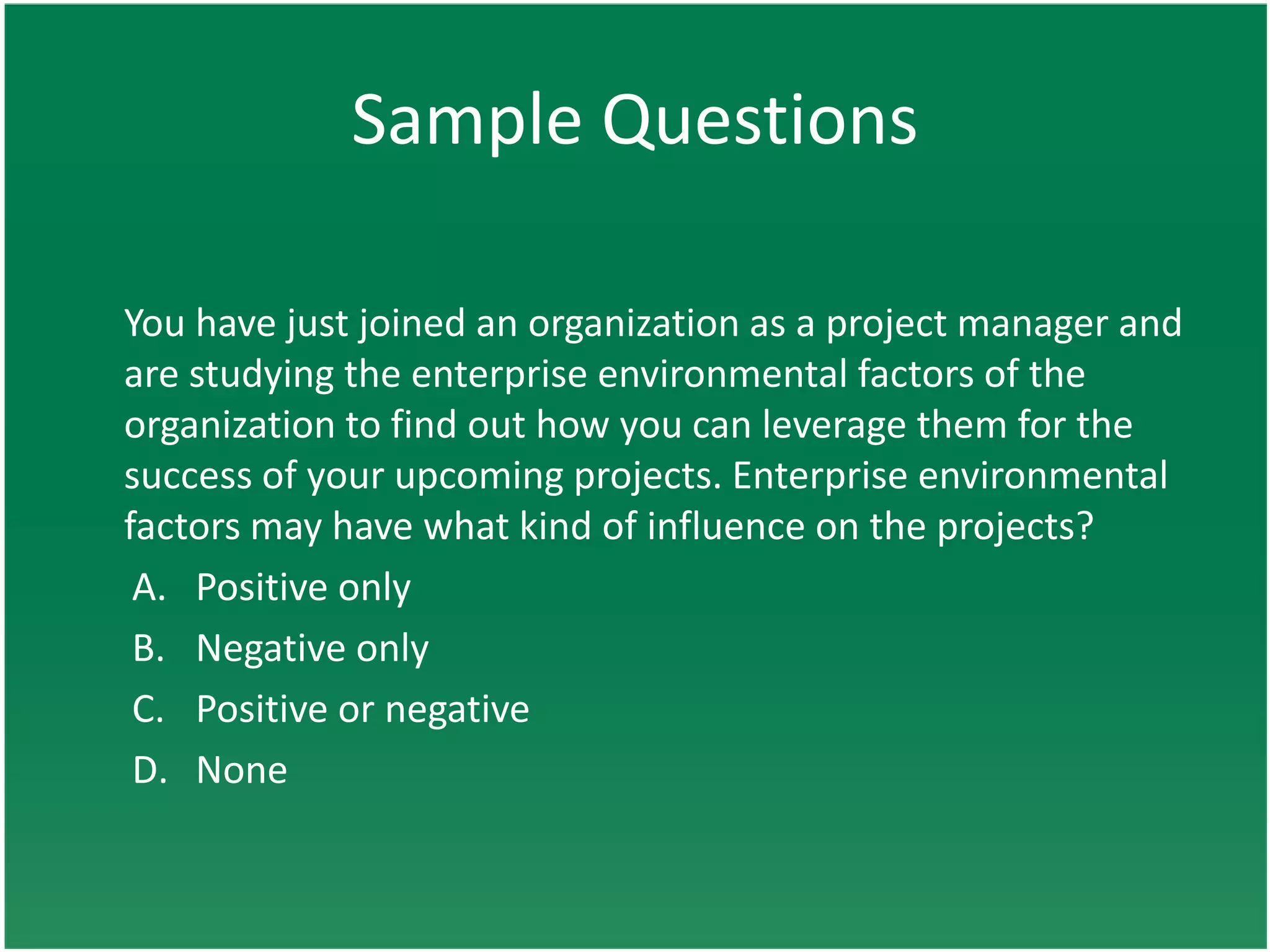 Sample Questions

You have just joined an organization as a project manager and
are studying the enterprise environmental factors of the
organization to find out how you can leverage them for the
success of your upcoming projects. Enterprise environmental
factors may have what kind of influence on the projects?
 A. Positive only
 B. Negative only
 C. Positive or negative
 D. None
 