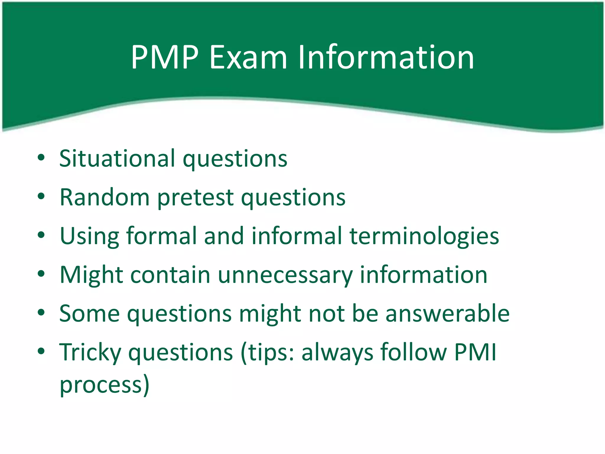PMP Exam Information

•   Situational questions
•   Random pretest questions
•   Using formal and informal terminologies
•   Might contain unnecessary information
•   Some questions might not be answerable
•   Tricky questions (tips: always follow PMI
    process)
 