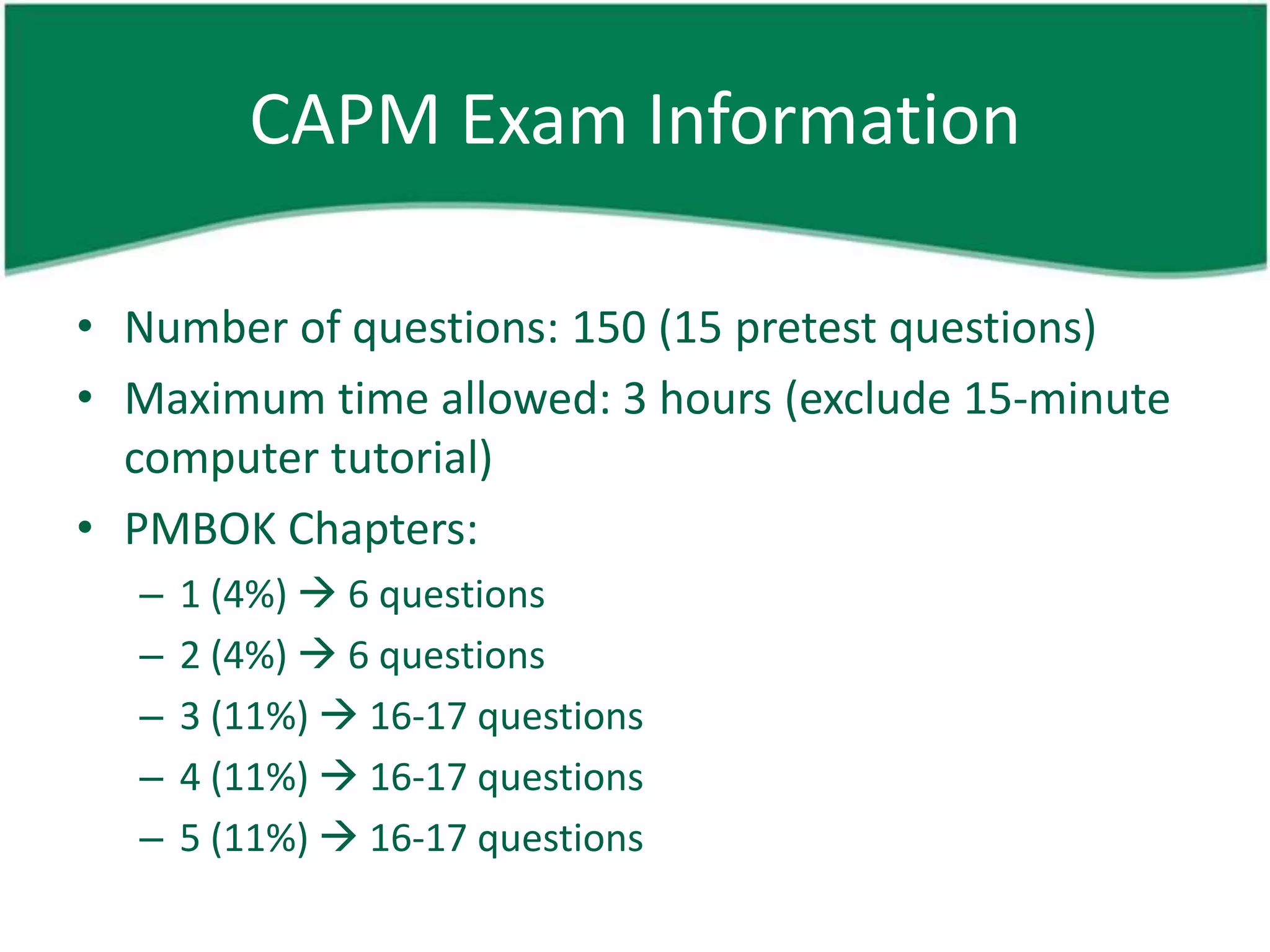 CAPM Exam Information

• Number of questions: 150 (15 pretest questions)
• Maximum time allowed: 3 hours (exclude 15-minute
  computer tutorial)
• PMBOK Chapters:
  –   1 (4%)  6 questions
  –   2 (4%)  6 questions
  –   3 (11%)  16-17 questions
  –   4 (11%)  16-17 questions
  –   5 (11%)  16-17 questions
 