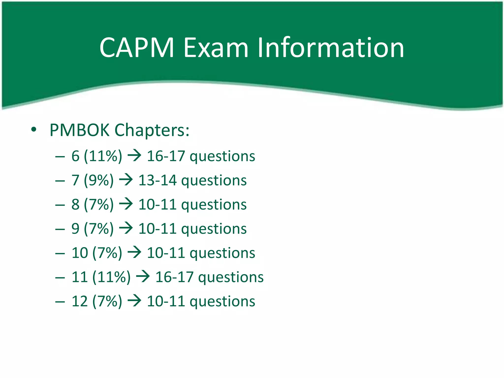 CAPM Exam Information

• PMBOK Chapters:
  –   6 (11%)  16-17 questions
  –   7 (9%)  13-14 questions
  –   8 (7%)  10-11 questions
  –   9 (7%)  10-11 questions
  –   10 (7%)  10-11 questions
  –   11 (11%)  16-17 questions
  –   12 (7%)  10-11 questions
 