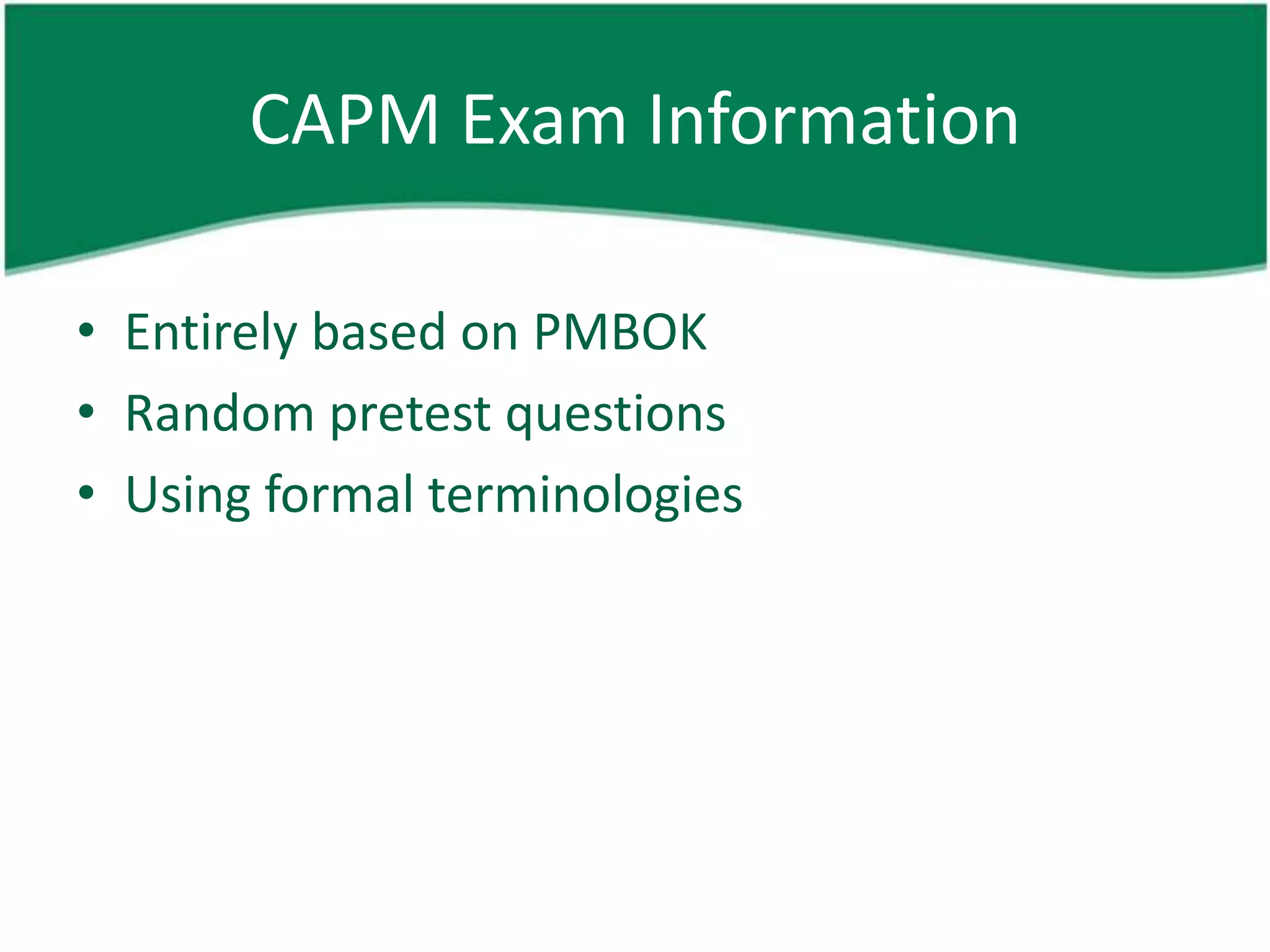 CAPM Exam Information

• Entirely based on PMBOK
• Random pretest questions
• Using formal terminologies
 
