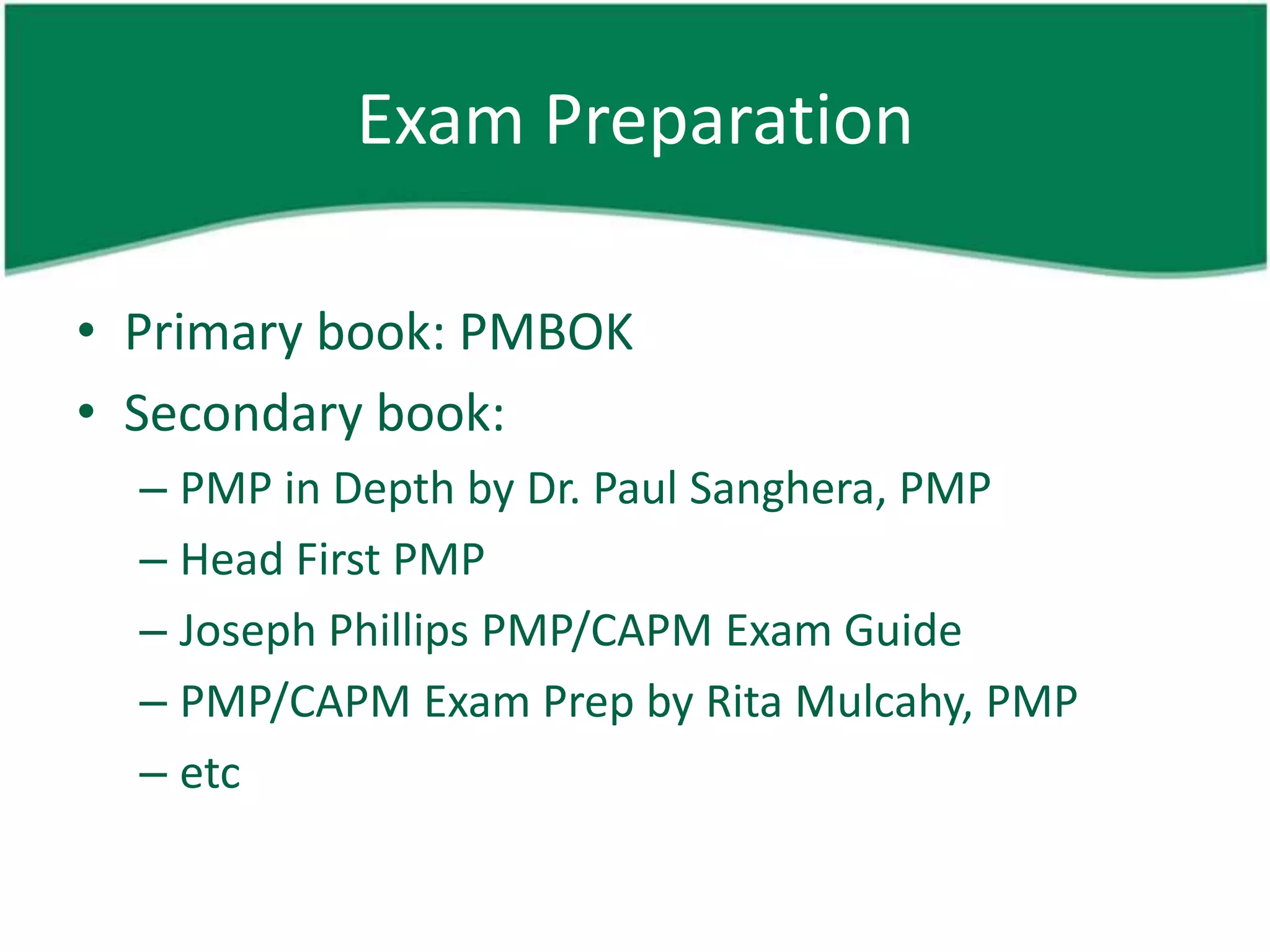Exam Preparation

• Primary book: PMBOK
• Secondary book:
  – PMP in Depth by Dr. Paul Sanghera, PMP
  – Head First PMP
  – Joseph Phillips PMP/CAPM Exam Guide
  – PMP/CAPM Exam Prep by Rita Mulcahy, PMP
  – etc
 