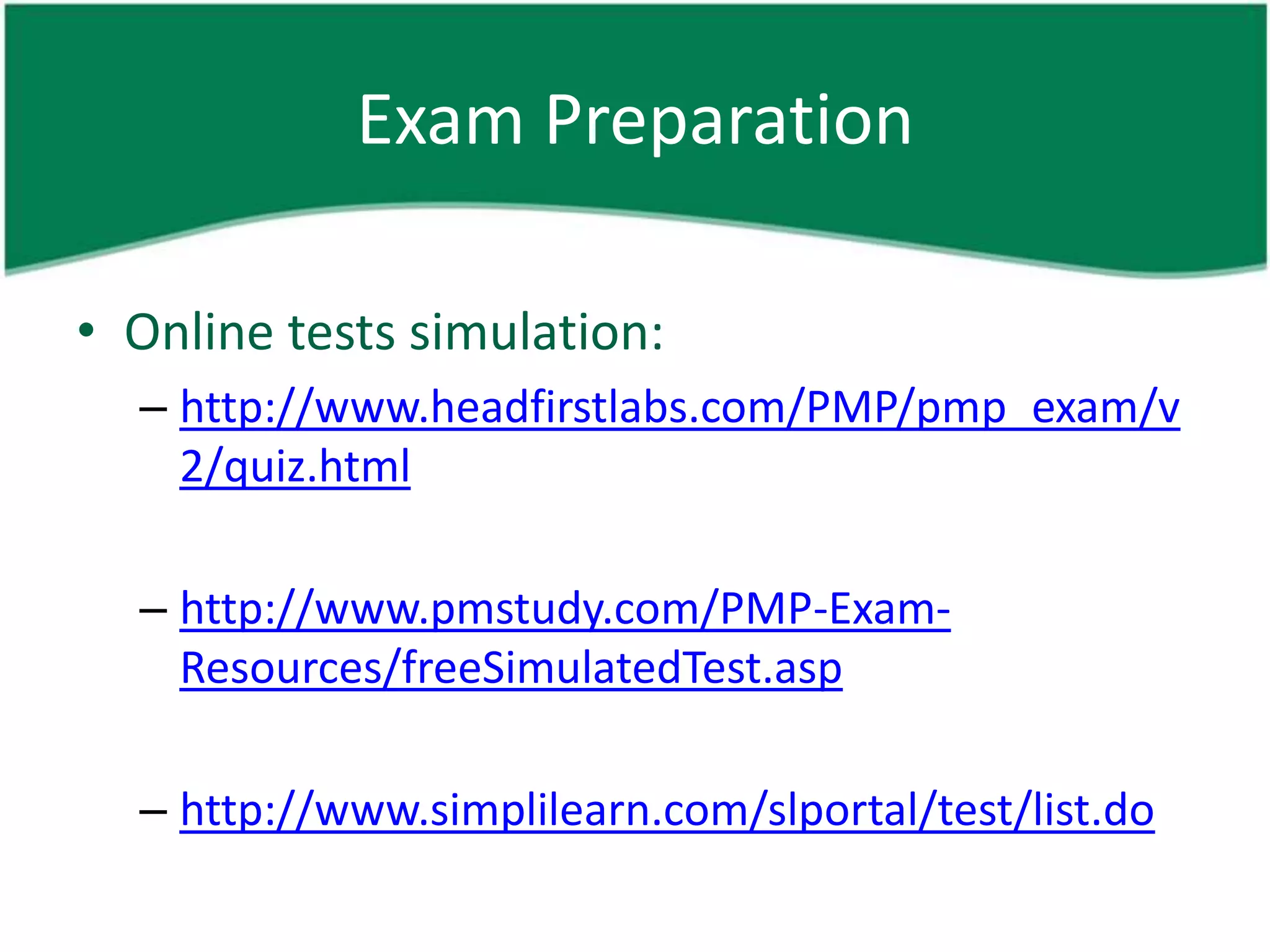 Exam Preparation

• Online tests simulation:
  – http://www.headfirstlabs.com/PMP/pmp_exam/v
    2/quiz.html

  – http://www.pmstudy.com/PMP-Exam-
    Resources/freeSimulatedTest.asp

  – http://www.simplilearn.com/slportal/test/list.do
 