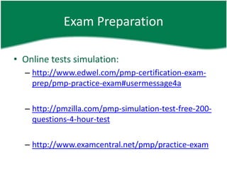 Exam Preparation

• Online tests simulation:
  – http://www.edwel.com/pmp-certification-exam-
    prep/pmp-practice-exam#usermessage4a

  – http://pmzilla.com/pmp-simulation-test-free-200-
    questions-4-hour-test

  – http://www.examcentral.net/pmp/practice-exam
 