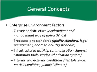 General Concepts

• Enterprise Environment Factors
  – Culture and structure (environment and
    management way of doing things)
  – Processes and standards (quality standard, legal
    requirement, or other industry standard)
  – Infrastructures (facility, communication channel,
    estimation tools, work authorization system)
  – Internal and external conditions (risk tolerance,
    market condition, political climate)
 
