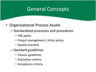 General Concepts

• Organizational Process Assets
  – Standardized processes and procedures
     • HSE policy
     • Project management / ethics policy
     • Quality checklist
  – Standard guidelines
     • Closure guidelines
     • Evaluation criteria
     • Acceptance criteria
 
