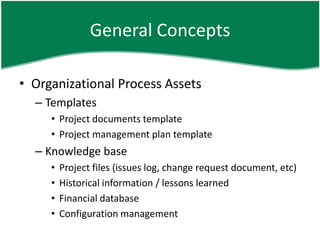 General Concepts

• Organizational Process Assets
  – Templates
     • Project documents template
     • Project management plan template
  – Knowledge base
     •   Project files (issues log, change request document, etc)
     •   Historical information / lessons learned
     •   Financial database
     •   Configuration management
 