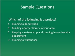 Sample Questions

Which of the following is a project?
A. Running a donut shop
B. Building another library in your area
C. Keeping a network up and running in a university
   department
D. Running a warehouse
 