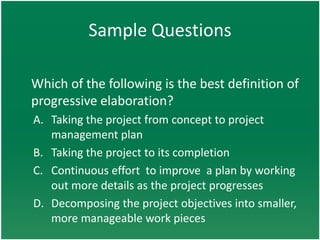 Sample Questions

Which of the following is the best definition of
progressive elaboration?
A. Taking the project from concept to project
   management plan
B. Taking the project to its completion
C. Continuous effort to improve a plan by working
   out more details as the project progresses
D. Decomposing the project objectives into smaller,
   more manageable work pieces
 