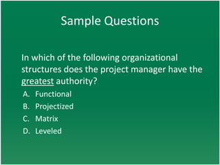Sample Questions

In which of the following organizational
structures does the project manager have the
greatest authority?
A.   Functional
B.   Projectized
C.   Matrix
D.   Leveled
 