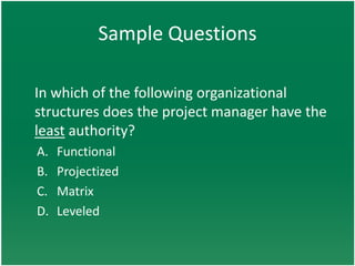 Sample Questions

In which of the following organizational
structures does the project manager have the
least authority?
A.   Functional
B.   Projectized
C.   Matrix
D.   Leveled
 