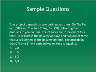 Sample Questions

Your project depends on two business partners: On The Fly,
Inc. (OTF) and The Sure Thing, Inc. (ST) delivering their
products to you on time. The chances are three out of four
that OTF will make the delivery on time and two out of three
that ST will not make the delivery on time. The probability
that OTF and ST will both deliver on time is equal to:
A. 0.25
B. 0.5
C. 5/7
D. 4/7
 