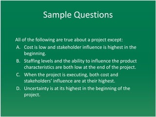 Sample Questions

All of the following are true about a project except:
A. Cost is low and stakeholder influence is highest in the
     beginning.
B. Staffing levels and the ability to influence the product
     characteristics are both low at the end of the project.
C. When the project is executing, both cost and
     stakeholders’ influence are at their highest.
D. Uncertainty is at its highest in the beginning of the
     project.
 