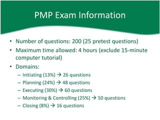 PMP Exam Information

• Number of questions: 200 (25 pretest questions)
• Maximum time allowed: 4 hours (exclude 15-minute
  computer tutorial)
• Domains:
  –   Initiating (13%)  26 questions
  –   Planning (24%)  48 questions
  –   Executing (30%)  60 questions
  –   Monitoring & Controlling (25%)  50 questions
  –   Closing (8%)  16 questions
 