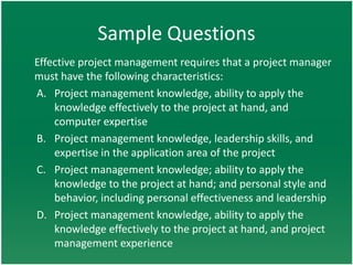 Sample Questions
Effective project management requires that a project manager
must have the following characteristics:
A. Project management knowledge, ability to apply the
    knowledge effectively to the project at hand, and
    computer expertise
B. Project management knowledge, leadership skills, and
    expertise in the application area of the project
C. Project management knowledge; ability to apply the
    knowledge to the project at hand; and personal style and
    behavior, including personal effectiveness and leadership
D. Project management knowledge, ability to apply the
    knowledge effectively to the project at hand, and project
    management experience
 