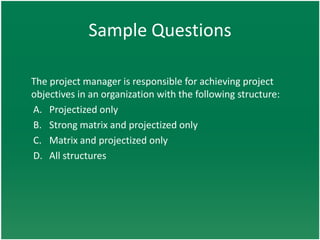 Sample Questions

The project manager is responsible for achieving project
objectives in an organization with the following structure:
A. Projectized only
B. Strong matrix and projectized only
C. Matrix and projectized only
D. All structures
 