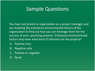 Sample Questions

You have just joined an organization as a project manager and
are studying the enterprise environmental factors of the
organization to find out how you can leverage them for the
success of your upcoming projects. Enterprise environmental
factors may have what kind of influence on the projects?
 A. Positive only
 B. Negative only
 C. Positive or negative
 D. None
 