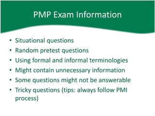 PMP Exam Information

•   Situational questions
•   Random pretest questions
•   Using formal and informal terminologies
•   Might contain unnecessary information
•   Some questions might not be answerable
•   Tricky questions (tips: always follow PMI
    process)
 