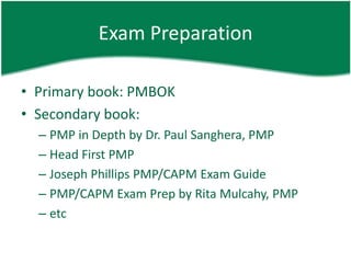 Exam Preparation

• Primary book: PMBOK
• Secondary book:
  – PMP in Depth by Dr. Paul Sanghera, PMP
  – Head First PMP
  – Joseph Phillips PMP/CAPM Exam Guide
  – PMP/CAPM Exam Prep by Rita Mulcahy, PMP
  – etc
 