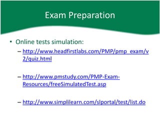 Exam Preparation

• Online tests simulation:
  – http://www.headfirstlabs.com/PMP/pmp_exam/v
    2/quiz.html

  – http://www.pmstudy.com/PMP-Exam-
    Resources/freeSimulatedTest.asp

  – http://www.simplilearn.com/slportal/test/list.do
 
