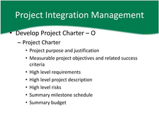 Project Integration Management
• Develop Project Charter – O
  – Project Charter
     • Project purpose and justification
     • Measurable project objectives and related success
       criteria
     • High level requirements
     • High level project description
     • High level risks
     • Summary milestone schedule
     • Summary budget
 