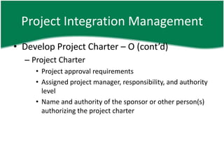 Project Integration Management
• Develop Project Charter – O (cont’d)
  – Project Charter
     • Project approval requirements
     • Assigned project manager, responsibility, and authority
       level
     • Name and authority of the sponsor or other person(s)
       authorizing the project charter
 