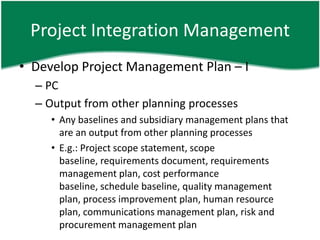 Project Integration Management
• Develop Project Management Plan – I
  – PC
  – Output from other planning processes
     • Any baselines and subsidiary management plans that
       are an output from other planning processes
     • E.g.: Project scope statement, scope
       baseline, requirements document, requirements
       management plan, cost performance
       baseline, schedule baseline, quality management
       plan, process improvement plan, human resource
       plan, communications management plan, risk and
       procurement management plan
 
