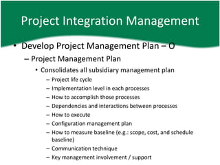 Project Integration Management
• Develop Project Management Plan – O
  – Project Management Plan
     • Consolidates all subsidiary management plan
        – Project life cycle
        – Implementation level in each processes
        – How to accomplish those processes
        – Dependencies and interactions between processes
        – How to execute
        – Configuration management plan
        – How to measure baseline (e.g.: scope, cost, and schedule
          baseline)
        – Communication technique
        – Key management involvement / support
 
