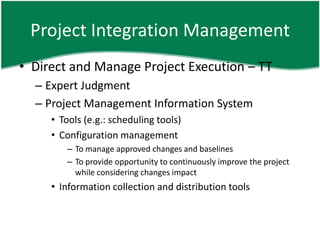 Project Integration Management
• Direct and Manage Project Execution – TT
  – Expert Judgment
  – Project Management Information System
     • Tools (e.g.: scheduling tools)
     • Configuration management
        – To manage approved changes and baselines
        – To provide opportunity to continuously improve the project
          while considering changes impact
     • Information collection and distribution tools
 