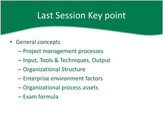 Last Session Key point

• General concepts
   – Project management processes
   – Input, Tools & Techniques, Output
   – Organizational Structure
   – Enterprise environment factors
   – Organizational process assets
   – Exam formula
 