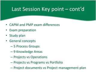 Last Session Key point – cont’d

•   CAPM and PMP exam differences
•   Exam preparation
•   Study plan
•   General concepts
     – 5 Process Groups
     – 9 Knowledge Areas
     – Projects vs Operations
     – Projects vs Programs vs Portfolio
     – Project documents vs Project management plan
 