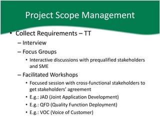 Project Scope Management
• Collect Requirements – TT
  – Interview
  – Focus Groups
     • Interactive discussions with prequalified stakeholders
       and SME
  – Facilitated Workshops
     • Focused session with cross-functional stakeholders to
       get stakeholders’ agreement
     • E.g.: JAD (Joint Application Development)
     • E.g.: QFD (Quality Function Deployment)
     • E.g.: VOC (Voice of Customer)
 