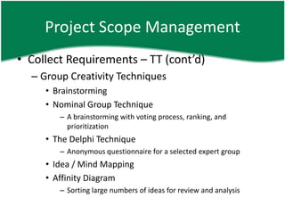 Project Scope Management
• Collect Requirements – TT (cont’d)
  – Group Creativity Techniques
     • Brainstorming
     • Nominal Group Technique
        – A brainstorming with voting process, ranking, and
          prioritization
     • The Delphi Technique
        – Anonymous questionnaire for a selected expert group
     • Idea / Mind Mapping
     • Affinity Diagram
        – Sorting large numbers of ideas for review and analysis
 