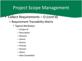 Project Scope Management
• Collect Requirements – O (cont’d)
  – Requirement Traceability Matrix
     • Typical Attributes:
        –   Unique id
        –   Description
        –   Reasons
        –   Owner
        –   Source
        –   Priority
        –   Version
        –   Status
        –   Date Completed
 