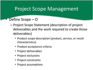 Project Scope Management
• Define Scope – O
  – Project Scope Statement (description of project
    deliverables and the work required to create those
    deliverables)
     • Product scope description (product, service, or result
       characteristics)
     • Product acceptance criteria
     • Project deliverables
     • Project exclusions
     • Project constraints
     • Project assumptions
 