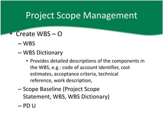 Project Scope Management
• Create WBS – O
  – WBS
  – WBS Dictionary
    • Provides detailed descriptions of the components in
      the WBS, e.g.: code of account identifier, cost
      estimates, acceptance criteria, technical
      reference, work description,
  – Scope Baseline (Project Scope
    Statement, WBS, WBS Dictionary)
  – PD U
 