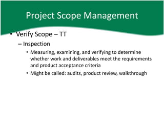 Project Scope Management
• Verify Scope – TT
  – Inspection
     • Measuring, examining, and verifying to determine
       whether work and deliverables meet the requirements
       and product acceptance criteria
     • Might be called: audits, product review, walkthrough
 