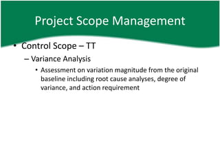 Project Scope Management
• Control Scope – TT
  – Variance Analysis
     • Assessment on variation magnitude from the original
       baseline including root cause analyses, degree of
       variance, and action requirement
 