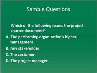 Sample Questions

   Which of the following issues the project
   charter document?
A. The performing organization’s higher
  management
B. Any stakeholder
C. The customer
D. The project manager
 
