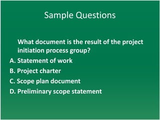 Sample Questions

   What document is the result of the project
   initiation process group?
A. Statement of work
B. Project charter
C. Scope plan document
D. Preliminary scope statement
 