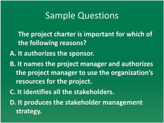 Sample Questions
   The project charter is important for which of
   the following reasons?
A. It authorizes the sponsor.
B. It names the project manager and authorizes
  the project manager to use the organization’s
  resources for the project.
C. It identifies all the stakeholders.
D. It produces the stakeholder management
  strategy.
 