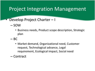 Project Integration Management
• Develop Project Charter – I
  – SOW
     • Business needs, Product scope description, Strategic
       plan
  – BC
     • Market demand, Organizational need, Customer
       request, Technological advance, Legal
       requirement, Ecological impact, Social need
  – Contract
 