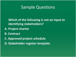Sample Questions

   Which of the following is not an input to
   identifying stakeholders?
A. Project charter
B. Contract
C. Approved project schedule
D. Stakeholder register template
 