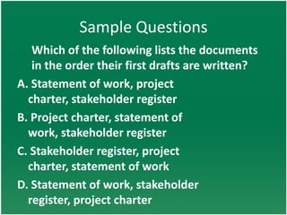 Sample Questions
   Which of the following lists the documents
   in the order their first drafts are written?
A. Statement of work, project
  charter, stakeholder register
B. Project charter, statement of
  work, stakeholder register
C. Stakeholder register, project
  charter, statement of work
D. Statement of work, stakeholder
  register, project charter
 