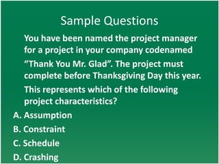 Sample Questions
   You have been named the project manager
   for a project in your company codenamed
   “Thank You Mr. Glad”. The project must
   complete before Thanksgiving Day this year.
   This represents which of the following
   project characteristics?
A. Assumption
B. Constraint
C. Schedule
D. Crashing
 