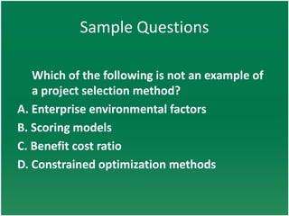 Sample Questions

   Which of the following is not an example of
   a project selection method?
A. Enterprise environmental factors
B. Scoring models
C. Benefit cost ratio
D. Constrained optimization methods
 