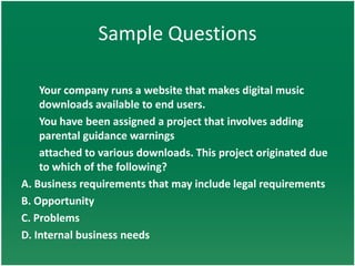 Sample Questions

    Your company runs a website that makes digital music
    downloads available to end users.
    You have been assigned a project that involves adding
    parental guidance warnings
    attached to various downloads. This project originated due
    to which of the following?
A. Business requirements that may include legal requirements
B. Opportunity
C. Problems
D. Internal business needs
 